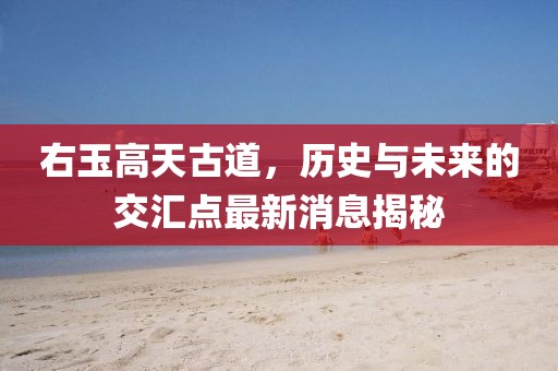 右玉高天古道，歷史與未來(lái)的交匯點(diǎn)最新消息揭秘