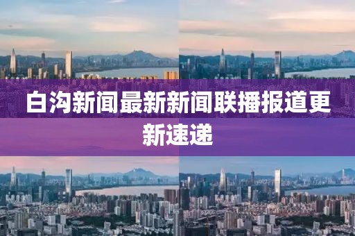 白溝新聞最新新聞聯(lián)播報道更新速遞