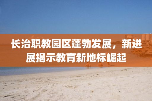 長(cháng)治職教園區蓬勃發(fā)展，新進(jìn)展揭示教育新地標崛起