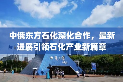 中俄東方石化深化合作，最新進(jìn)展引領(lǐng)石化產(chǎn)業(yè)新篇章