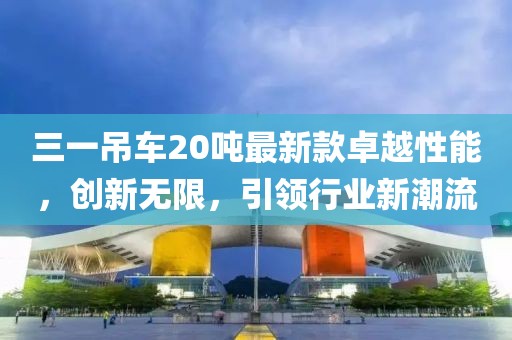 三一吊車(chē)20噸最新款卓越性能，創(chuàng  )新無(wú)限，引領(lǐng)行業(yè)新潮流