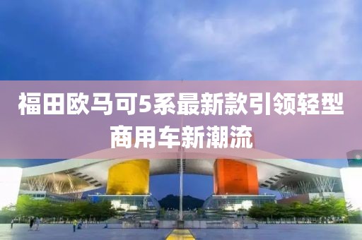 福田歐馬可5系最新款引領(lǐng)輕型商用車(chē)新潮流