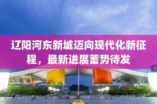 遼陽(yáng)河東新城邁向現代化新征程，最新進(jìn)展蓄勢待發(fā)