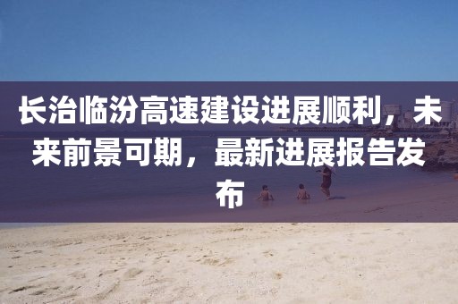 長(cháng)治臨汾高速建設進(jìn)展順利，未來(lái)前景可期，最新進(jìn)展報告發(fā)布