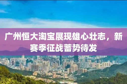 廣州恒大淘寶展現雄心壯志，新賽季征戰蓄勢待發(fā)