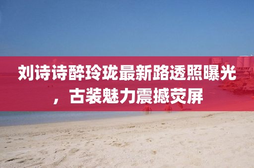 劉詩(shī)詩(shī)醉玲瓏最新路透照曝光，古裝魅力震撼熒屏