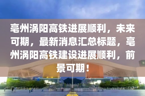 亳州渦陽(yáng)高鐵進(jìn)展順利，未來(lái)可期，最新消息匯總標題，亳州渦陽(yáng)高鐵建設進(jìn)展順利，前景可期！