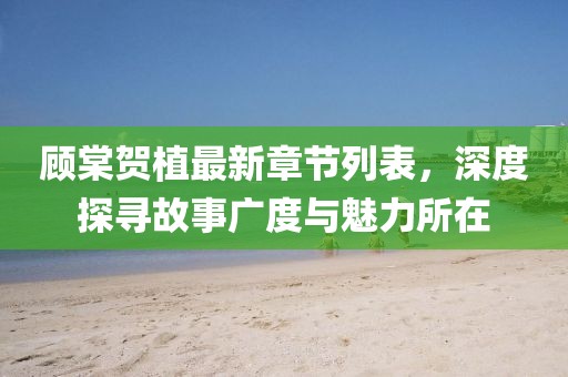 顧棠賀植最新章節列表，深度探尋故事廣度與魅力所在