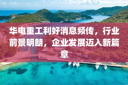 華電重工利好消息頻傳，行業(yè)前景明朗，企業(yè)發(fā)展邁入新篇章