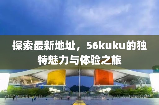 探索最新地址，56kuku的獨特魅力與體驗之旅