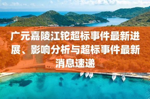 廣元嘉陵江鉈超標事件最新進(jìn)展、影響分析與超標事件最新消息速遞