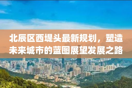 北辰區西堤頭最新規劃，塑造未來(lái)城市的藍圖展望發(fā)展之路