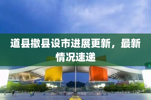 道縣撤縣設市進(jìn)展更新，最新情況速遞