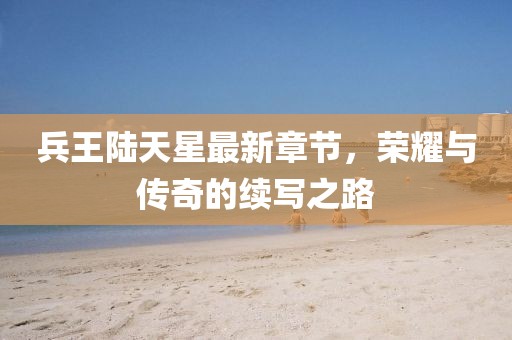 兵王陸天星最新章節，榮耀與傳奇的續寫(xiě)之路