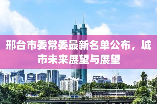 邢臺市委常委最新名單公布，城市未來(lái)展望與展望