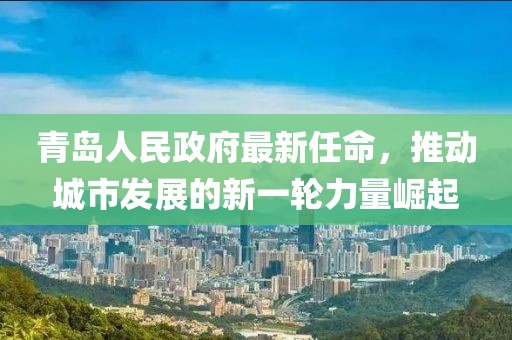 青島人民政府最新任命，推動(dòng)城市發(fā)展的新一輪力量崛起