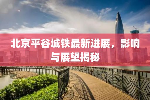 北京平谷城鐵最新進(jìn)展，影響與展望揭秘