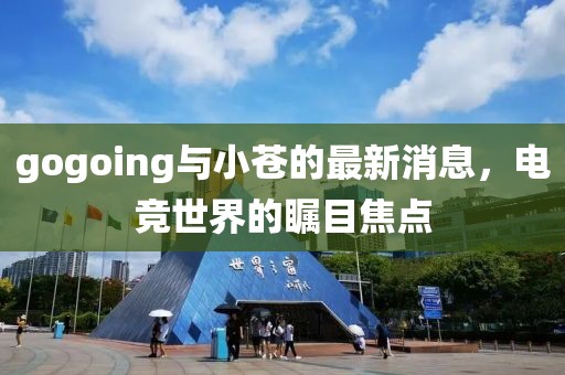 gogoing與小蒼的最新消息，電競世界的矚目焦點(diǎn)