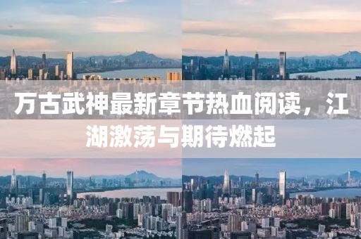 萬(wàn)古武神最新章節熱血閱讀，江湖激蕩與期待燃起