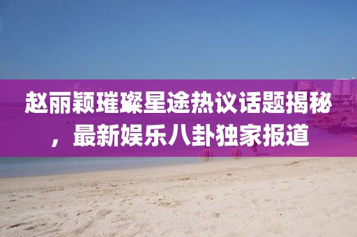 趙麗穎璀璨星途熱議話(huà)題揭秘，最新娛樂(lè )八卦獨家報道
