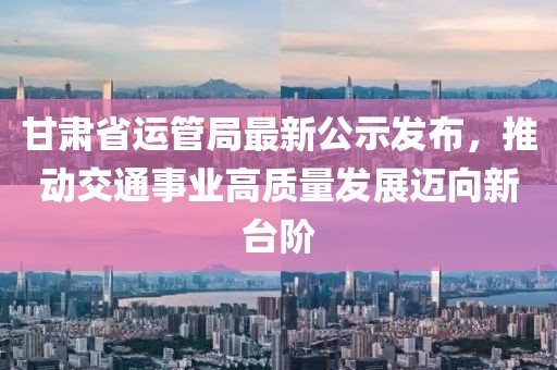 甘肅省運管局最新公示發(fā)布，推動(dòng)交通事業(yè)高質(zhì)量發(fā)展邁向新臺階