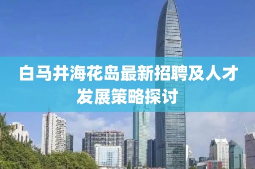 白馬井?；◢u最新招聘及人才發(fā)展策略探討