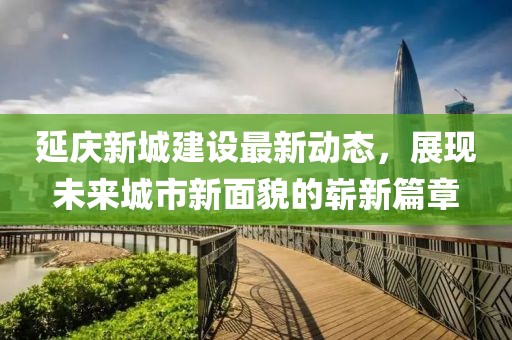 延慶新城建設最新動(dòng)態(tài)，展現未來(lái)城市新面貌的嶄新篇章