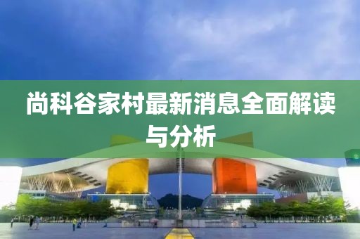 尚科谷家村最新消息全面解讀與分析