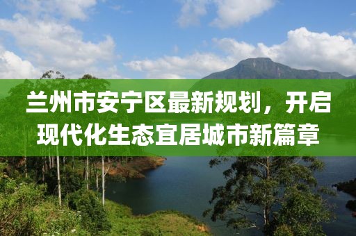 蘭州市安寧區最新規劃，開(kāi)啟現代化生態(tài)宜居城市新篇章