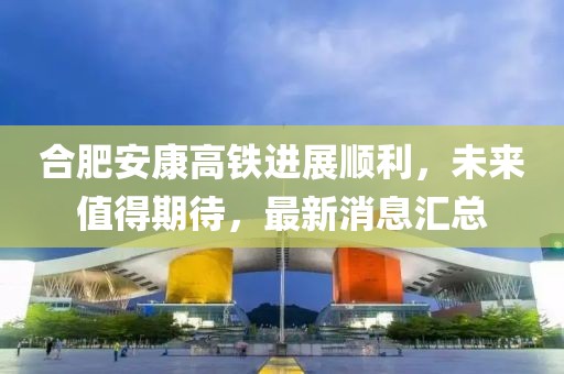 合肥安康高鐵進(jìn)展順利，未來(lái)值得期待，最新消息匯總