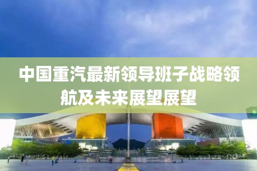中國重汽最新領(lǐng)導班子戰略領(lǐng)航及未來(lái)展望展望