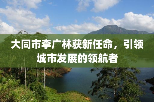 大同市李廣林獲新任命，引領(lǐng)城市發(fā)展的領(lǐng)航者