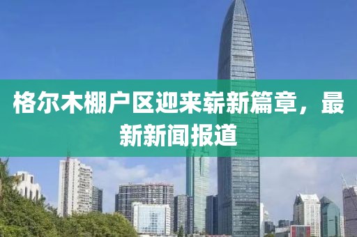 格爾木棚戶(hù)區迎來(lái)嶄新篇章，最新新聞報道