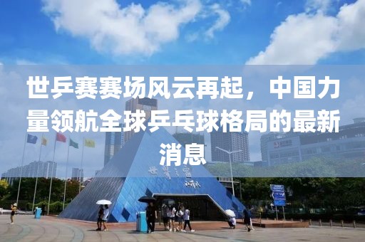 世乒賽賽場(chǎng)風(fēng)云再起，中國力量領(lǐng)航全球乒乓球格局的最新消息