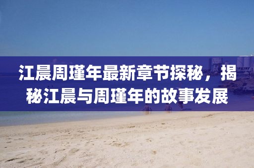 江晨周瑾年最新章節探秘，揭秘江晨與周瑾年的故事發(fā)展