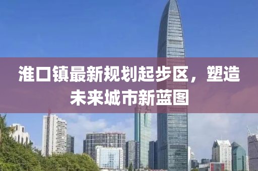 淮口鎮最新規劃起步區，塑造未來(lái)城市新藍圖