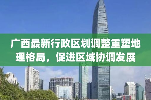 廣西最新行政區劃調整重塑地理格局，促進(jìn)區域協(xié)調發(fā)展