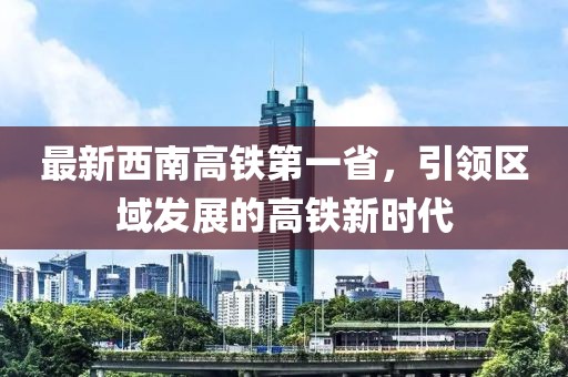 最新西南高鐵第一省，引領(lǐng)區域發(fā)展的高鐵新時(shí)代