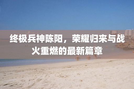 終極兵神陳陽(yáng)，榮耀歸來(lái)與戰火重燃的最新篇章