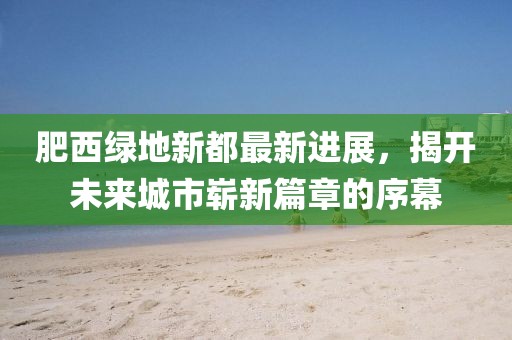 肥西綠地新都最新進(jìn)展，揭開(kāi)未來(lái)城市嶄新篇章的序幕