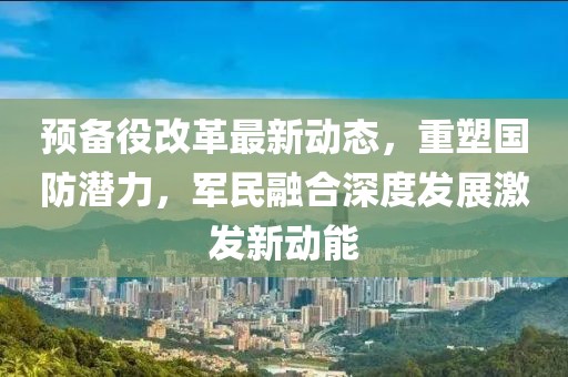 預備役改革最新動(dòng)態(tài)，重塑?chē)罎摿?，軍民融合深度發(fā)展激發(fā)新動(dòng)能