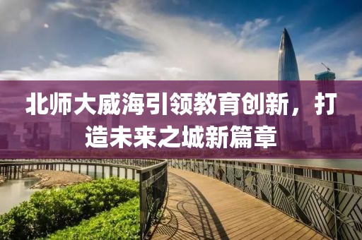 北師大威海引領(lǐng)教育創(chuàng  )新，打造未來(lái)之城新篇章