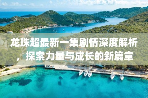 龍珠超最新一集劇情深度解析，探索力量與成長(cháng)的新篇章