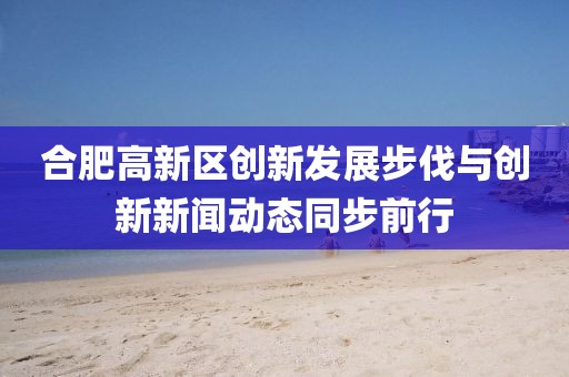 合肥高新區創(chuàng  )新發(fā)展步伐與創(chuàng  )新新聞動(dòng)態(tài)同步前行