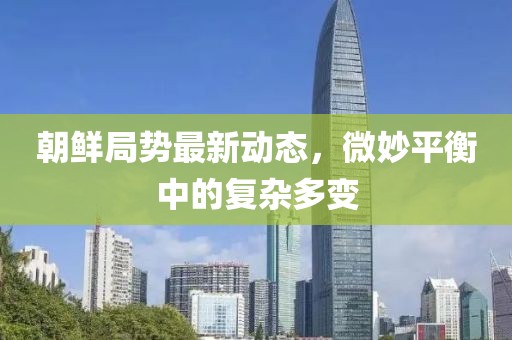 朝鮮局勢最新動(dòng)態(tài)，微妙平衡中的復雜多變