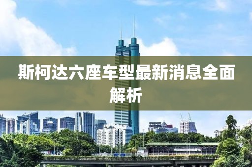 斯柯達六座車(chē)型最新消息全面解析
