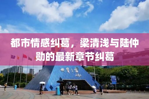 都市情感糾葛，梁清淺與陸仲勛的最新章節糾葛