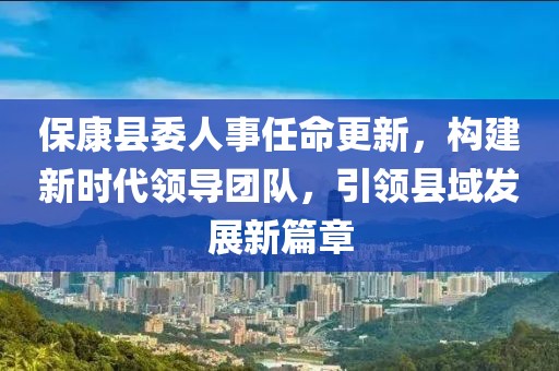 ?？悼h委人事任命更新，構建新時(shí)代領(lǐng)導團隊，引領(lǐng)縣域發(fā)展新篇章
