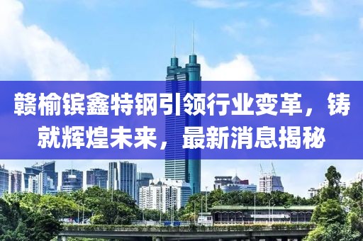 贛榆鑌鑫特鋼引領(lǐng)行業(yè)變革，鑄就輝煌未來(lái)，最新消息揭秘