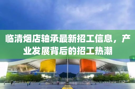 臨清煙店軸承最新招工信息，產(chǎn)業(yè)發(fā)展背后的招工熱潮